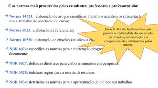 E as normas mais procuradas pelos estudantes, professores e professoras são:
Norma 14724: elaboração de artigos científicos, trabalhos acadêmicos (dissertação,
teses, trabalho de conclusão de curso);
Norma 6023: elaboração de referencias;
Norma 10520: elaboração de citações (atualizada em julho/23)
NBR 6024: especifica as normas para a numeração progressiva das seções de um
documento;
NBR 6027: define as diretrizes para elaborar sumários em pesquisas;
NBR 6028: indica as regras para a escrita de resumos;
NBR 6034: determina as normas para a apresentação de índices nos trabalhos.
Essas NBRs são fundamentais para
garantir a credibilidade do seu estudo,
facilitando a comunicação e a
compreensão das informações pelos
leitores.
 