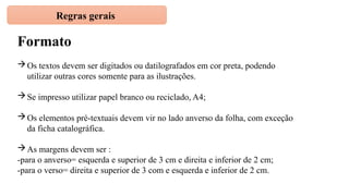 Regras gerais
Formato
Os textos devem ser digitados ou datilografados em cor preta, podendo
utilizar outras cores somente para as ilustrações.
Se impresso utilizar papel branco ou reciclado, A4;
Os elementos pré-textuais devem vir no lado anverso da folha, com exceção
da ficha catalográfica.
As margens devem ser :
-para o anverso= esquerda e superior de 3 cm e direita e inferior de 2 cm;
-para o verso= direita e superior de 3 com e esquerda e inferior de 2 cm.
 