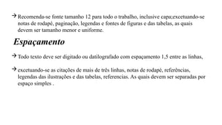 Recomenda-se fonte tamanho 12 para todo o trabalho, inclusive capa;excetuando-se
notas de rodapé, paginação, legendas e fontes de figuras e das tabelas, as quais
devem ser tamanho menor e uniforme.
Todo texto deve ser digitado ou datilografado com espaçamento 1,5 entre as linhas,
excetuando-se as citações de mais de três linhas, notas de rodapé, referências,
legendas das ilustrações e das tabelas, referencias. As quais devem ser separadas por
espaço simples .
Espaçamento
 