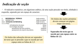 Indicação de seção
 O indicativo numérico, em algarismo arábico, de uma seção precede seu título, alinhado à
esquerda, separado por um espaço de caractere
Os títulos das seções primárias
devem começar em página
ímpar (anverso),
Separados do texto que os
sucede por um espaço entre as
linhas de 1,5.
Os títulos das subseções devem ser separados
do texto que os precede e que os sucede por um
espaço entre as linhas de 1,5.
 