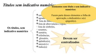 Títulos sem indicativo numérico
Os títulos, sem
indicativo numérico
errata,
agradecimentos,
 lista de ilustrações,
lista de abreviaturas e siglas,
lista de símbolos,
resumos,
sumário,
referências,
 glossário,
apêndice(s),
anexo(s) e
índice(s)
Devem ser
centralizados
Elementos sem título e sem indicativo
numérico:
Fazem parte desses elementos a folha de
aprovação, a dedicatória e a(s)
epígrafe(s).
 