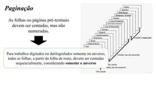 Paginação
As folhas ou páginas pré-textuais
devem ser contadas, mas não
numeradas.
Para trabalhos digitados ou datilografados somente no anverso,
todas as folhas, a partir da folha de rosto, devem ser contadas
sequencialmente, considerando somente o anverso
 