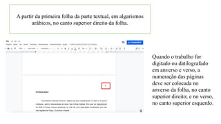A partir da primeira folha da parte textual, em algarismos
arábicos, no canto superior direito da folha.
Quando o trabalho for
digitado ou datilografado
em anverso e verso, a
numeração das páginas
deve ser colocada no
anverso da folha, no canto
superior direito; e no verso,
no canto superior esquerdo.
 