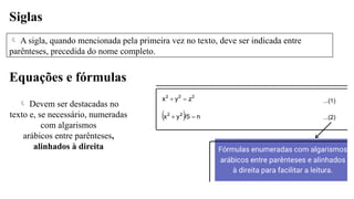 Siglas
 A sigla, quando mencionada pela primeira vez no texto, deve ser indicada entre
parênteses, precedida do nome completo.
Equações e fórmulas
 Devem ser destacadas no
texto e, se necessário, numeradas
com algarismos
arábicos entre parênteses,
alinhados à direita
 