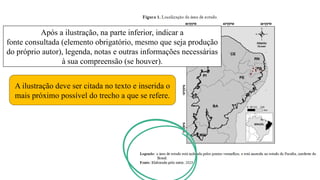 Após a ilustração, na parte inferior, indicar a
fonte consultada (elemento obrigatório, mesmo que seja produção
do próprio autor), legenda, notas e outras informações necessárias
à sua compreensão (se houver).
A ilustração deve ser citada no texto e inserida o
mais próximo possível do trecho a que se refere.
 