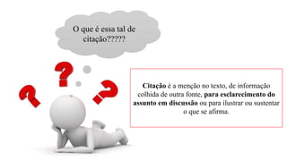 O que é essa tal de
citação?????
Citação é a menção no texto, de informação
colhida de outra fonte, para esclarecimento do
assunto em discussão ou para ilustrar ou sustentar
o que se afirma.
 