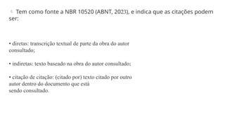  Tem como fonte a NBR 10520 (ABNT, 2023), e indica que as citações podem
ser:
• diretas: transcrição textual de parte da obra do autor
consultado;
• indiretas: texto baseado na obra do autor consultado;
• citação de citação: (citado por) texto citado por outro
autor dentro do documento que está
sendo consultado.
 