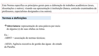 Esta Norma especifica os princípios gerais para a elaboração de trabalhos acadêmicos (teses,
dissertações e outros), visando sua apresentação à instituição (banca, comissão examinadora de
professores, especialistas designados e/ou outros).
Termos e definições
Abreviatura: representação de uma palavra por meio
de alguma (s) de suas sílabas ou letras.
Ex.:
-ABNT = associação de normas técnicas;
-AESA: Agência executiva de gestão das águas do estado
da Paraíba.
 