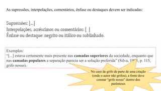 As supressões, interpolações, comentários, ênfase ou destaques devem ser indicadas:
Exemplos:
“[...] estava certamente mais presente nas camadas superiores da sociedade, enquanto que
nas camadas populares a separação parecia ser a solução preferida” (Silva, 1993, p. 115,
grifo nosso).
No caso de grifo de parte de uma citação
(onde o autor não grifou), a fonte deve
constar “grifo nosso” dentro dos
parênteses
 