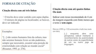 FORMAS DE CITAÇÃO
Citação direta com até três linhas
O trecho deve estar contido com aspas duplas.
O número de página ou localizador, se houver,
deve ser indicado.
Exemplos:
“[...] não somos humanos fora da cultura, mas
não seremos homens livres se não pudermos,
sempre que necessário, assumir uma posição de
exterioridade com relação ao mundo social”
(Rouanet, 1993, p. 276).
Citação direta com até quatro linhas
Ou mais
Indicar com recuo recomendado de 4 cm
da margem esquerda com fonte menos que
o texto e sem aspas.
Harvey (1993, p. 112) acrescenta a tudo isso mais
um fator,
[...] enquanto abre uma
perspectiva radical mediante o
reconhecimento da autenticidade
de outras vozes da especificidade
de um ou outro jogo de
linguagem.
 