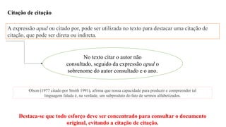 Citação de citação
A expressão apud ou citado por, pode ser utilizada no texto para destacar uma citação de
citação, que pode ser direta ou indireta.
No texto citar o autor não
consultado, seguido da expressão apud o
sobrenome do autor consultado e o ano.
Destaca-se que todo esforço deve ser concentrado para consultar o documento
original, evitando a citação de citação.
Olson (1977 citado por Smith 1991), afirma que nossa capacidade para produzir e compreender tal
linguagem falada é, na verdade, um subproduto do fato de sermos alfabetizados.
 