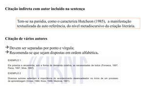 Citação indireta com autor incluído na sentença
Tem-se na paródia, como o caracteriza Hutcheon (1985), a manifestação
textualizada da auto referência, do nível metadiscursivo da criação literária.
Citação de vários autores
Devem ser separadas por ponto e vírgula;
Recomenda-se que sejam dispostas em ordem alfabética.
 