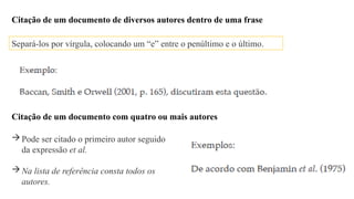 Citação de um documento de diversos autores dentro de uma frase
Separá-los por vírgula, colocando um “e” entre o penúltimo e o último.
Citação de um documento com quatro ou mais autores
Pode ser citado o primeiro autor seguido
da expressão et al.
Na lista de referência consta todos os
autores.
 