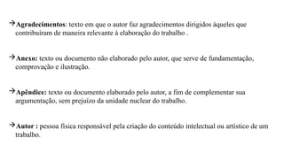 Agradecimentos: texto em que o autor faz agradecimentos dirigidos àqueles que
contribuíram de maneira relevante à elaboração do trabalho .
Anexo: texto ou documento não elaborado pelo autor, que serve de fundamentação,
comprovação e ilustração.
Apêndice: texto ou documento elaborado pelo autor, a fim de complementar sua
argumentação, sem prejuízo da unidade nuclear do trabalho.
Autor : pessoa física responsável pela criação do conteúdo intelectual ou artístico de um
trabalho.
 