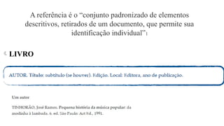 A referência é o “conjunto padronizado de elementos
descritivos, retirados de um documento, que permite sua
identificação individual”1
LIVRO
 