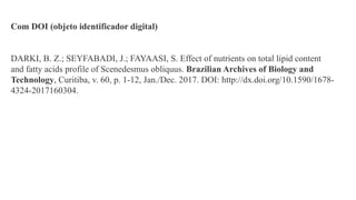 Com DOI (objeto identificador digital)
DARKI, B. Z.; SEYFABADI, J.; FAYAASI, S. Effect of nutrients on total lipid content
and fatty acids profile of Scenedesmus obliquus. Brazilian Archives of Biology and
Technology, Curitiba, v. 60, p. 1-12, Jan./Dec. 2017. DOI: http://dx.doi.org/10.1590/1678-
4324-2017160304.
 