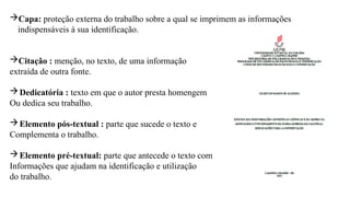 Capa: proteção externa do trabalho sobre a qual se imprimem as informações
indispensáveis à sua identificação.
Citação : menção, no texto, de uma informação
extraída de outra fonte.
Dedicatória : texto em que o autor presta homengem
Ou dedica seu trabalho.
Elemento pós-textual : parte que sucede o texto e
Complementa o trabalho.
Elemento pré-textual: parte que antecede o texto com
Informações que ajudam na identificação e utilização
do trabalho.
 