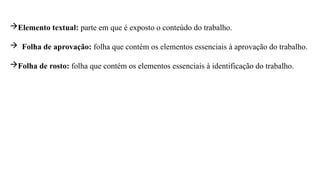 Elemento textual: parte em que é exposto o conteúdo do trabalho.
 Folha de aprovação: folha que contém os elementos essenciais à aprovação do trabalho.
Folha de rosto: folha que contém os elementos essenciais à identificação do trabalho.
 