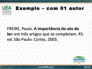 Exemplo – com 01 autor
FREIRE, Paulo.FREIRE, Paulo. A importância do ato deA importância do ato de
ler:ler: em três artigos que se completam. 45.em três artigos que se completam. 45.
ed. São Paulo: Cortez, 2003.ed. São Paulo: Cortez, 2003.
 