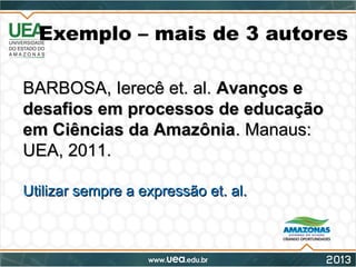 Exemplo – mais de 3 autores
BARBOSA, Ierecê et. al.BARBOSA, Ierecê et. al. Avanços eAvanços e
desafios em processos de educaçãodesafios em processos de educação
em Ciências da Amazôniaem Ciências da Amazônia. Manaus:. Manaus:
UEA, 2011.UEA, 2011.
Utilizar sempre a expressão et. al.Utilizar sempre a expressão et. al.
 