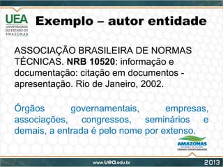 Exemplo – autor entidade
ASSOCIAÇÃO BRASILEIRA DE NORMAS
TÉCNICAS. NRB 10520: informação e
documentação: citação em documentos -
apresentação. Rio de Janeiro, 2002.
Órgãos governamentais, empresas,
associações, congressos, seminários e
demais, a entrada é pelo nome por extenso.
 