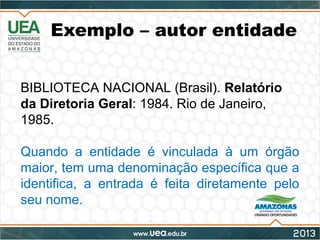 Exemplo – autor entidade
BIBLIOTECA NACIONAL (Brasil). Relatório
da Diretoria Geral: 1984. Rio de Janeiro,
1985.
Quando a entidade é vinculada à um órgão
maior, tem uma denominação específica que a
identifica, a entrada é feita diretamente pelo
seu nome.
 