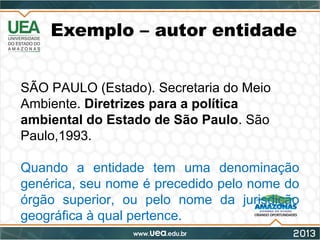 Exemplo – autor entidade
SÃO PAULO (Estado). Secretaria do Meio
Ambiente. Diretrizes para a política
ambiental do Estado de São Paulo. São
Paulo,1993.
Quando a entidade tem uma denominação
genérica, seu nome é precedido pelo nome do
órgão superior, ou pelo nome da jurisdição
geográfica à qual pertence.
 
