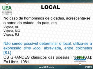 LOCAL
No caso de homônimos de cidades, acrescenta-se
o nome do estado, do país, etc.
Viçosa, AL
Viçosa, MG
Viçosa, RJ
Não sendo possível determinar o local, utiliza-se a
expressão sine loco, abreviada, entre colchetes
[S.l.]
OS GRANDES clássicos das poesias líricas. [S.l.]:
Ex Libris, 1981.
 
