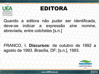EDITORA
Quando a editora não puder ser identificada,
deve-se indicar a expressão sine nomine,
abreviada, entre colchetes [s.n.]
FRANCO, I. Discursos: de outubro de 1992 a
agosto de 1993. Brasília, DF: [s.n.], 1993.
 