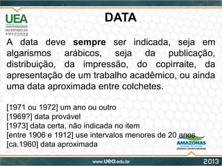 DATA
A data deve sempre ser indicada, seja em
algarismos arábicos, seja da publicação,
distribuição, da impressão, do copirraite, da
apresentação de um trabalho acadêmico, ou ainda
uma data aproximada entre colchetes.
[1971 ou 1972] um ano ou outro
[1969?] data provável
[1973] data certa, não indicada no item
[entre 1906 e 1912] use intervalos menores de 20 anos
[ca.1960] data aproximada
 