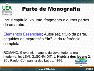 Parte de Monografia
Inclui capítulo, volume, fragmento e outras partes
de uma obra.
Elementos Essenciais; Autor(es), título da parte,
seguidos da expressão “In”, e da referência
completa.
ROMANO, Giovanni. Imagens da Juventude na era
moderna. In: LEVI, G.;SCHMIDIT, J. História dos jovens 2.
São Paulo: Companhia das Letras, 1996.
 