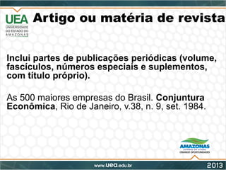 Artigo ou matéria de revista
Inclui partes de publicações periódicas (volume,
fascículos, números especiais e suplementos,
com título próprio).
As 500 maiores empresas do Brasil. Conjuntura
Econômica, Rio de Janeiro, v.38, n. 9, set. 1984.
 