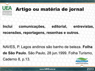 Artigo ou matéria de jornal
Inclui comunicações, editorial, entrevistas,
recensões, reportagens, resenhas e outros.
NAVES, P. Lagos andinos são banho de beleza. Folha
de São Paulo. São Paulo, 28 jun.1999. Folha Turismo,
Caderno 8, p.13.
 