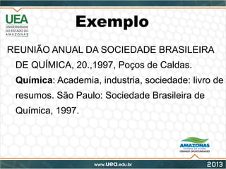 Exemplo
REUNIÃO ANUAL DA SOCIEDADE BRASILEIRA
DE QUÍMICA, 20.,1997, Poços de Caldas.
Química: Academia, industria, sociedade: livro de
resumos. São Paulo: Sociedade Brasileira de
Química, 1997.
 