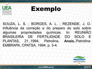 Exemplo
SOUZA, L. S. ; BORGES, A. L. ; REZENDE, J. O.
Influência da correção e do preparo do solo sobre
algumas propriedades químicas. In: REUNIÃO
BRASILEIRA DE FERTILIDADE DO SOLO E
PLANTAS, 21.,1994, Petrolina. Anais..Petrolina:
EMBRAPA, CPATSA, 1994. p. 3-4.
 