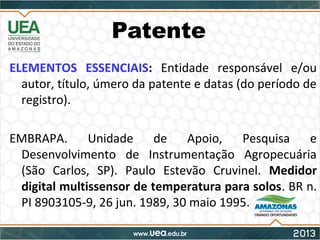 Patente
ELEMENTOS ESSENCIAIS: Entidade responsável e/ou
autor, título, úmero da patente e datas (do período de
registro).
EMBRAPA. Unidade de Apoio, Pesquisa e
Desenvolvimento de Instrumentação Agropecuária
(São Carlos, SP). Paulo Estevão Cruvinel. Medidor
digital multissensor de temperatura para solos. BR n.
PI 8903105-9, 26 jun. 1989, 30 maio 1995.
 