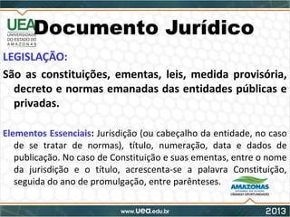 Documento Jurídico
LEGISLAÇÃO:
São as constituições, ementas, leis, medida provisória,
decreto e normas emanadas das entidades públicas e
privadas.
Elementos Essenciais: Jurisdição (ou cabeçalho da entidade, no caso
de se tratar de normas), título, numeração, data e dados de
publicação. No caso de Constituição e suas ementas, entre o nome
da jurisdição e o título, acrescenta-se a palavra Constituição,
seguida do ano de promulgação, entre parênteses.
 