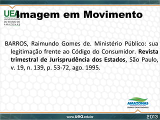 Imagem em Movimento
BARROS, Raimundo Gomes de. Ministério Público: sua
legitimação frente ao Código do Consumidor. Revista
trimestral de Jurisprudência dos Estados, São Paulo,
v. 19, n. 139, p. 53-72, ago. 1995.
 