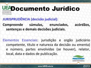Documento Jurídico
JURISPRUDÊNCIA (decisão judicial):
Compreende súmulas, enunciados, acórdãos,
sentenças e demais decisões judiciais.
Elementos Essenciais: jurisdição e orgão judiciário
competente, título e natureza da decisão ou ementa)
e número, partes envolvidas (se houver), relator,
local, data e dados de publicação.
 