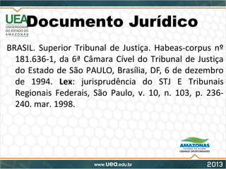 Documento Jurídico
BRASIL. Superior Tribunal de Justiça. Habeas-corpus nº
181.636-1, da 6ª Câmara Cível do Tribunal de Justiça
do Estado de São PAULO, Brasília, DF, 6 de dezembro
de 1994. Lex: jurisprudência do STJ E Tribunais
Regionais Federais, São Paulo, v. 10, n. 103, p. 236-
240. mar. 1998.
 