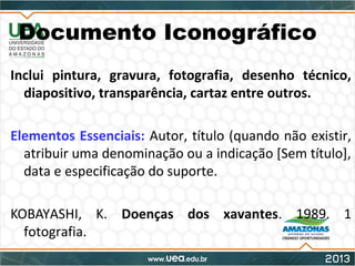 Documento Iconográfico
Inclui pintura, gravura, fotografia, desenho técnico,
diapositivo, transparência, cartaz entre outros.
Elementos Essenciais: Autor, título (quando não existir,
atribuir uma denominação ou a indicação [Sem título],
data e especificação do suporte.
KOBAYASHI, K. Doenças dos xavantes. 1989. 1
fotografia.
 