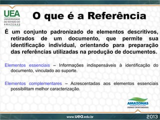 O que é a Referência
É um conjunto padronizado de elementos descritivos,
retirados de um documento, que permite sua
identificação individual, orientando para preparação
das referências utilizadas na produção de documentos.
Elementos essenciais – Informações indispensáveis à identificação do
documento, vinculado ao suporte.
Elementos complementares – Acrescentadas aos elementos essenciais
possibilitam melhor caracterização.
 