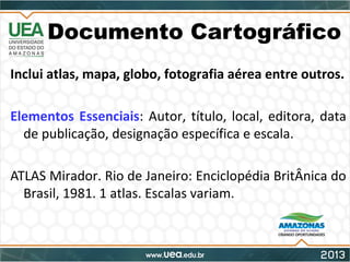 Documento Cartográfico
Inclui atlas, mapa, globo, fotografia aérea entre outros.
Elementos Essenciais: Autor, título, local, editora, data
de publicação, designação específica e escala.
ATLAS Mirador. Rio de Janeiro: Enciclopédia BritÂnica do
Brasil, 1981. 1 atlas. Escalas variam.
 