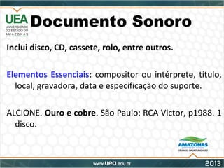 Documento Sonoro
Inclui disco, CD, cassete, rolo, entre outros.
Elementos Essenciais: compositor ou intérprete, título,
local, gravadora, data e especificação do suporte.
ALCIONE. Ouro e cobre. São Paulo: RCA Victor, p1988. 1
disco.
 