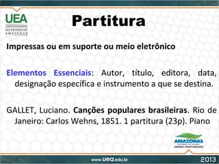 Partitura
Impressas ou em suporte ou meio eletrônico
Elementos Essenciais: Autor, título, editora, data,
designação específica e instrumento a que se destina.
GALLET, Luciano. Canções populares brasileiras. Rio de
Janeiro: Carlos Wehns, 1851. 1 partitura (23p). Piano
 