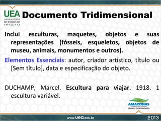 Documento Tridimensional
Inclui esculturas, maquetes, objetos e suas
representações (fósseis, esqueletos, objetos de
museu, animais, monumentos e outros).
Elementos Essenciais: autor, criador artístico, título ou
[Sem título], data e especificação do objeto.
DUCHAMP, Marcel. Escultura para viajar. 1918. 1
escultura variável.
 