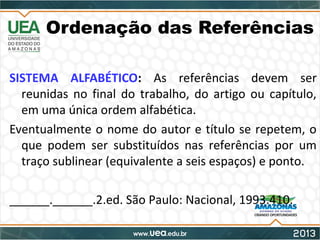 Ordenação das Referências
SISTEMA ALFABÉTICO: As referências devem ser
reunidas no final do trabalho, do artigo ou capítulo,
em uma única ordem alfabética.
Eventualmente o nome do autor e título se repetem, o
que podem ser substituídos nas referências por um
traço sublinear (equivalente a seis espaços) e ponto.
______.______.2.ed. São Paulo: Nacional, 1993.410.
 