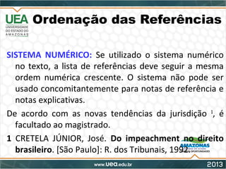 Ordenação das Referências
SISTEMA NUMÉRICO: Se utilizado o sistema numérico
no texto, a lista de referências deve seguir a mesma
ordem numérica crescente. O sistema não pode ser
usado concomitantemente para notas de referência e
notas explicativas.
De acordo com as novas tendências da jurisdição 1
, é
facultado ao magistrado.
1 CRETELA JÚNIOR, José. Do impeachment no direito
brasileiro. [São Paulo]: R. dos Tribunais, 1992.
 