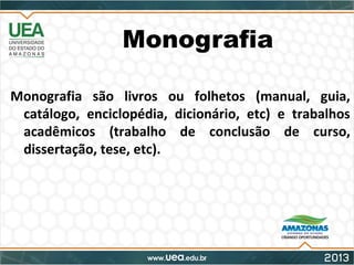Monografia
Monografia são livros ou folhetos (manual, guia,
catálogo, enciclopédia, dicionário, etc) e trabalhos
acadêmicos (trabalho de conclusão de curso,
dissertação, tese, etc).
 
