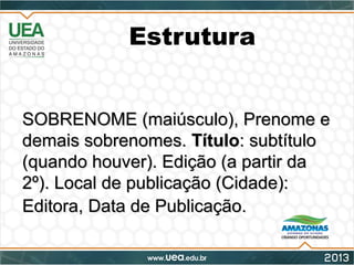 Estrutura
SOBRENOME (maiúsculo), Prenome eSOBRENOME (maiúsculo), Prenome e
demais sobrenomes.demais sobrenomes. TítuloTítulo: subtítulo: subtítulo
(quando houver). Edição (a partir da(quando houver). Edição (a partir da
2º). Local de publicação (Cidade):2º). Local de publicação (Cidade):
Editora, Data de Publicação.Editora, Data de Publicação.
 